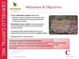 Milestones & Objectives

•    Staged exploration program determined
    » Objective: test the potential of the Honker veins
       at depth to determine the large-scale potential
       of the mineral system
•    Shareholder value creation: through acquisition
     and development of superior west-coast based
     minerals projects

•    Leverage Cervello Capital relationship and use
     Honker Gold Project as the asset for a public launch                              Main Vein Sample


•    Proposed Phase I Work Program

    Geological mapping to locate additional targets
                                                                   Estimated Budget:
    Complete 1,500m of core drilling to locate high-grade ore
                                                                   $1.5M
    zones along the Main Vein and bulk tonnage deposits adjacent
    to the vein




    31 | www.cervellocapital.com
 