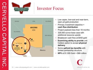 Investor Focus

                                                         • Low capex, low-cost and near-term,
                                                           open pit gold production
                                                         • Primary investment objective =
                                                           cash flow distribution
                                                         • Project payback less than 18 months
                                                         • 328,000 ounce base case with
                                                           additional resource upside
                                                         • Breakeven cash flow at $450 gold
                                                         • Examining ability to provide unit
                                                           holders option to accept physical
                                                           delivery
                                                         • Some upfront tax benefits with
                                                           limited partnership structure
                                                         • NPV at $1,500 Gold = $88 million




33 | www.vulturepeakgold.com | www.cervellocapital.com
 