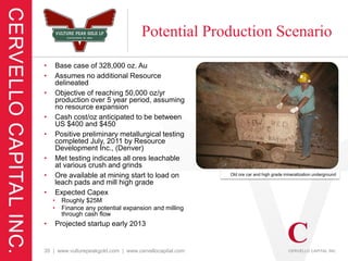 Potential Production Scenario
•       Base case of 328,000 oz. Au
•       Assumes no additional Resource
        delineated
•       Objective of reaching 50,000 oz/yr
        production over 5 year period, assuming
        no resource expansion
•       Cash cost/oz anticipated to be between
        US $400 and $450
•       Positive preliminary metallurgical testing
        completed July, 2011 by Resource
        Development Inc., (Denver)
•       Met testing indicates all ores leachable
        at various crush and grinds
•       Ore available at mining start to load on         Old ore car and high grade mineralization underground
        leach pads and mill high grade
•       Expected Capex
    •     Roughly $25M
    •     Finance any potential expansion and milling
          through cash flow
•       Projected startup early 2013


35 | www.vulturepeakgold.com | www.cervellocapital.com
 
