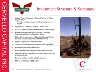 Investment Structure & Summary
•    Vulture Peak LLC acts as a General Partner to Vulture
     Peak Gold LP
    • Provides turnkey management for development of
       project
•   Separate US LP within Canadian LP structure
•   Up to $5 million equity to be raised within the Company
•   Proceeds will advance Vulture through Compliant
    Resource calculation to Feasibility Study
•   Major Capex requirement will be raised through Project
    Finance, Credit Facility, Production Streaming
•   Project payback: less than 18 months
•   328,000 oz base case with additional resource upside
•   Breakeven cash flow at $450 Gold
•   Primary investment objective = cash flow distribution
•   Examining ability to provide unit holders option to accept
    physical delivery
•   Some upfront tax benefits with LP structure                  Blast hole drilling, 2012
•   NPV at $1,500 Gold = $88 million




38 | www.vulturepeakgold.com | www.cervellocapital.com
 