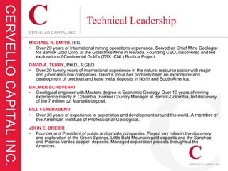 Technical Leadership
MICHAEL R. SMITH, R.G.
• Over 20 years of international mining operations experience. Served as Chief Mine Geologist
   for Barrick Gold Corp. at the Goldstrike Mine in Nevada. Founding CEO, discovered and led
   exploration of Continental Gold’s (TSX: CNL) Buritica Project.
DAVID A. TERRY, PH.D., P.GEO.
• Over 20 twenty years of international experience in the natural resource sector with major
  and junior resource companies. David’s focus has primarily been on exploration and
  development of precious and base metal deposits in North and South America.
BALMER ECHEVERRI
• Geological engineer with Masters degree in Economic Geology. Over 10 years of mining
  experience mainly in Colombia. Former Country Manager at Barrick-Colombia, led discovery
  of the 7 million oz. Marsella deposit.
BILL FEYERABEND
• Over 30 years of experience in exploration and development around the world. A member of
   the American Institute of Professional Geologists.
JOHN E. DREIER
• Founder and President of public and private companies. Played key roles in the discovery
  and exploration of the Green Springs, Little Bald Mountain gold deposits and the Sanchez
  and Piedras Verdes copper deposits. Managed exploration projects throughout the
  Americas.
 