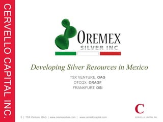 Developing Silver Resources in Mexico
                                       TSX VENTURE: OAG
                                         OTCQX: ORAGF
                                        FRANKFURT: OSI




5 | TSX Venture: OAG | www.oremexsilver.com | www.cervellocapital.com
 