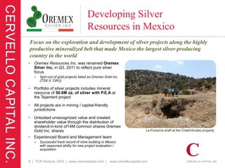 Developing Silver
                                       Resources in Mexico
Focus on the exploration and development of silver projects along the highly
productive mineralized belt that made Mexico the largest silver-producing
country in the world
•   Oremex Resources Inc. was renamed Oremex
    Silver Inc. in Q3, 2011 to reflect pure silver
    focus
    »   Spin-out of gold projects listed as Oremex Gold Inc.
        (TSX.V: OAU)

•   Portfolio of silver projects includes mineral
    resource of 50.8M oz. of silver with P.E.A at
    the Tejament project

•   All projects are in mining / capital-friendly
    jurisdictions

•   Unlocked unrecognized value and created
    shareholder value through the distribution of
    dividend-in-kind of14M common shares Oremex
    Gold Inc. shares                                                La Purisima shaft at the Chalchihuites property

•   Experienced Board and Management team
    »   Successful track record of mine building in Mexico
        with seasoned ability for new project evaluation /
        acquisition


6 | TSX Venture: OAG | www.oremexsilver.com | www.cervellocapital.com
 