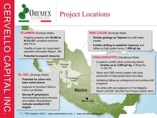 Project Locations

    TEJAMEN (Durango State)                                  SAN LUCAS (Durango State)
    •    Flagship property with 50.8M oz                     •   Similar geology as Tejamen but with base
         NI 43-101 compliant resource                            metals
         with P.E.A                                          •   Further drilling to establish resource and
    •    Viability of open pit, heap leach                       follow up high grade zones, 1,856 g/t Ag
         operation (Snowden Report, ’06)
    •    Potential to expand resource
                                                                 CHALCHIHUITES (Zacatecas State)
                                                                 •   Located in prolific silver producing district
                                                                     » Grades up to 3,800 g/t Ag, 0.99 g/t Au
                                                                        +1.6% Pb
                                                                 •   Skarn and CRD manto system with past
EL SOL (Durango State)                                               production of high-grade silver-zinc-lead
•       Potential for silver-rich,                               •   Initializing follow-up underground and surface drill
        base metal skarns                                            programs
•       Adjacent to Southern Silver’s                            •   On strike with and adjacent to First Majestic
        Cerro Las Minitas                                            Silver’s (NYSE: AG) Del Toro Project (within 4km)
•       Strong IP geophysics
        demonstrating buried intrusive
        and sulfide mineralization
        indicate excellent drill
        targets

    7 | TSX Venture: OAG | www.oremexsilver.com | www.cervellocapital.com
 