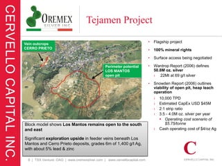 Tejamen Project

Vein outcrops
                                                                         •   Flagship project
CERRO PRIETO                                                             •   100% mineral rights

                                                                         •   Surface access being negotiated

                                              Perimeter potential        •   Wardrop Report (2006) defines
                                              LOS MANTOS                     50.8M oz. silver
                                              open pit                       › 22Mt at 69 g/t silver

                                                                         •   Snowden Report (2006) outlines
                                                                             viability of open pit, heap leach
                                                                             operation
                                                                             ›   10,000 TPD
                                                                             ›   Estimated CapEx USD $45M
                                                                             ›   2:1 strip ratio
                                                                             ›   3.5 - 4.0M oz. silver per year
                                                                                  Operating cost scenario of
Block model shows Los Mantos remains open to the south                              $5.75/tonne
and east                                                                     ›   Cash operating cost of $4/oz Ag

Significant exploration upside in feeder veins beneath Los
Mantos and Cerro Prieto deposits, grades 6m of 1,400 g/t Ag,
with about 5% lead & zinc

 8 | TSX Venture: OAG | www.oremexsilver.com | www.cervellocapital.com
 