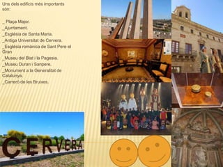 CERVERA
Uns dels edificis més importants
són:
_ Plaça Major.
_Ajuntament.
_Església de Santa Maria.
_Antiga Universitat de Cervera.
_Església romànica de Sant Pere el
Gran
_Museu del Blat i la Pagesia.
_Museu Duran i Sanpere.
_Monument a la Generalitat de
Catalunya.
_Carreró de les Bruixes.
 