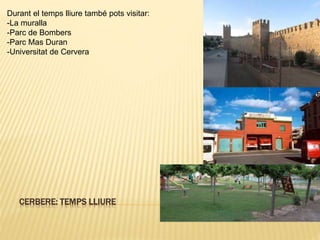 CERBERE: TEMPS LLIURE
Durant el temps lliure també pots visitar:
-La muralla
-Parc de Bombers
-Parc Mas Duran
-Universitat de Cervera
 