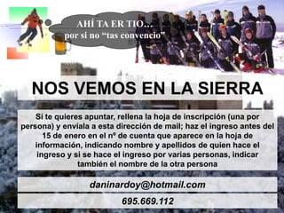 AHÍ TA ER TIO…
por si no “tas convencio”

NOS VEMOS EN LA SIERRA
Si te quieres apuntar, rellena la hoja de inscripción (una por
persona) y envíala a esta dirección de mail; haz el ingreso antes del
15 de enero en el nº de cuenta que aparece en la hoja de
información, indicando nombre y apellidos de quien hace el
ingreso y si se hace el ingreso por varias personas, indicar
también el nombre de la otra persona

daninardoy@hotmail.com

695.669.112

 