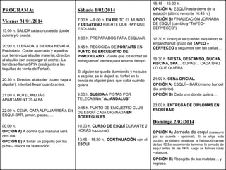 PROGRAMA:

Sábado 1/02/2014

Viernes 31/01/2014

7:30 h. – 8:00 h. EN PIE TO EL MUNDO
Y DESAYUNO FUERTE QUE HAY QUE
ESQUIAR).

15:00 h. SALIDA cada uno desde donde
quiera y/o pueda.
20:00 h. LLEGADA a SIERRA NEVADA.
Pradollado. Coche aparcado y aquellos
que tienen que alquilar material, directos
al alquiler (sin descargar el coche). La
tienda se llama SPIN (está junto a las
taquillas de venta de Forfait).

8:30 h. PREPARADOS PARA ESQUIAR.
8:45 h. RECOGIDA DE FORFAITS EN
PUNTO DE ENCUENTRO DE
PRADOLLANO. Puede que los Forfait se
entreguen el viernes para ahorrar tiempo.

20:30 h. Directos al alquiler (quien vaya a
alquilar). Intentad llegar cuanto antes.

Si alguien se queda durmiendo y no sube
a esquiar, se le dejará su forfait en la
tienda de alquiler para que suba cuando
quiera.

21:00 h. HOTEL MELIÁ o
APARTAMENTOS ALFA .

9:00 h. SUBIDA A PISTAS POR
TELECABINA “AL-ANDALUS”

22:00 h. CENA: CATA ALPUJARREÑA EN
ESQUÍ-BAR, jamón, papas, …

9:45 h. PUNTO DE ENCUETRO CLUB
DE ESQUÍ CAJA GRANADA EN
BORREGUILES

15:45 – 16:30 h.
OPCIÓN A) ESQUÍ hasta cierre de la
estación (último remonte 16:45 h.)
OPCIÓN B) FINALIZACIÓN JORNADA
DE ESQUÍ (cambio y “TAPEOCERVECEO”)
17:30 h. Los que se quedan esquiando se
enganchan al grupo del TAPEO –
CERVECEO y seguimos con las cañas…

19:30 h. SIESTA, DESCANSO, DUCHA,
PISCINA, SPA… COPAS… CADA UNO
LO QUE QUIERA…
21:00 h. CENA OFICIAL.
OPCIÓN A) ESQUÍ – BAR (mismo bar del
día anterior)
OPCIÓN B) Cada uno donde quiera…
23:00 h. ENTREGA DE DIPLOMAS EN
ESQUÍ BAR.

Domingo 2/02/2014
00:00 h.
OPCIÓN A) A dormir que mañana será
otro día.
OPCIÓN B) A bailar un poquillo por los
pubs – discos de la estación.

10.00 h. CURSO DE ESQUÍ DURANTE 2
HORAS (opcional).
13:45 – 15:30 h. CONTINUACIÓN con el
ESQUÍ

OPCIÓN A) Jornada de esquí (cada uno
por su cuenta - opcional). Si se elige esta
opción, se deberá desalojar la habitación antes
de las 12.Se recomienda terminar la jornada de
esquí antes de las 14 h, luego se formas colas
– atascos.

OPCIÓN B) Recogida de las maletas… y
regreso.

 