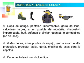 ASPECTOS A TENER EN CUENTA

 Ropa de abrigo, pantalón impermeable, gorro de lana,
calcetines largos, a ser posible de montaña, chaquetón
impermeable, buff, bufanda o similar, guantes impermeables
(no de lana).
 Gafas de sol, a ser posible de espejo, crema solar de alta
protección, protector labial, gorra, mochila de asas para la
espalda.
 Documento Nacional de Identidad.

 