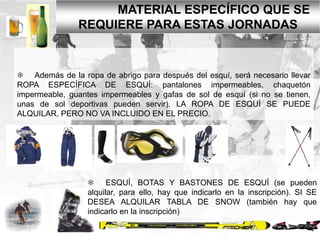 MATERIAL ESPECÍFICO QUE SE
REQUIERE PARA ESTAS JORNADAS

 Además de la ropa de abrigo para después del esquí, será necesario llevar
ROPA ESPECÍFICA DE ESQUÍ: pantalones impermeables, chaquetón
impermeable, guantes impermeables y gafas de sol de esquí (si no se tienen,
unas de sol deportivas pueden servir). LA ROPA DE ESQUÍ SE PUEDE
ALQUILAR, PERO NO VA INCLUIDO EN EL PRECIO.

 ESQUÍ, BOTAS Y BASTONES DE ESQUÍ (se pueden
alquilar, para ello, hay que indicarlo en la inscripción). SI SE
DESEA ALQUILAR TABLA DE SNOW (también hay que
indicarlo en la inscripción)

 