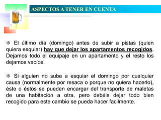 ASPECTOS A TENER EN CUENTA

 El último día (domingo) antes de subir a pistas (quien
quiera esquiar) hay que dejar los apartamentos recogidos.
Dejamos todo el equipaje en un apartamento y el resto los
dejamos vacíos.
 Si alguien no sube a esquiar el domingo por cualquier
causa (normalmente por resaca o porque no quiera hacerlo),
éste o éstos se pueden encargar del transporte de maletas
de una habitación a otra, pero debéis dejar todo bien
recogido para este cambio se pueda hacer facilmente.

 