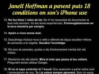 Janell Hoffman a parent puts 18
conditions on son's iPhone use
13. No feu fotos i vídeo de tot. No hi ha necessitat de documentar la
teva vida sencera. Viu les teves experiències. S'emmagatzemaran en
la teva memòria per sempre.
14. Aprèn a viure sense això.
15. Descàrrega música nova o vella o diferent de laque escolten milions
de persones a la vegada. Gaudeix l'avantatge.
16. Els jocs de paraules, puzles o els d'entrenament mental són els
millors.
17. Mantenim els ulls oberts. Mira el món que passa al teu voltant.
Pregunta't sense utilitzar Google.
18. Si no el saps controlar te’l trauré. Ens asseurem a parlar sobre això
i començarem de nou. Tu i jo estem sempre aprenent. Som un equip.

 