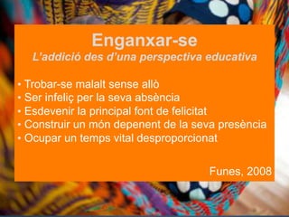 Enganxar-se
L’addició des d’una perspectiva educativa
•  Trobar-se malalt sense allò
•  Ser infeliç per la seva absència
•  Esdevenir la principal font de felicitat
•  Construir un món depenent de la seva presència
•  Ocupar un temps vital desproporcionat
Funes, 2008

 