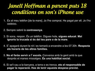 Janell Hoffman a parent puts 18
conditions on son's iPhone use
1.  És el meu telèfon [de la mare]. Jo l'he comprat. He pagat per ell. Jo t'ho
cedeixo.
2. Sempre sabré la contrasenya.
3. Si sona, respon. És un telèfon. Digues hola, sigues educat. Mai
ignoris la trucada si és del teu pare o de la mare.
4. S’apagarà durant la nit i es tornarà a encendre a les 07.30h. Respecta
els horaris de les altres famílies.
5. No el faràs servir a l’escola. Conversa amb la gent amb la que
després et manes missatges. És una habilitat social.
6. Si se't cau a la banyera, a terra o es trenca, ets el responsable de
pagar la reparació. Has de tenir aquesta despesa previst.

 