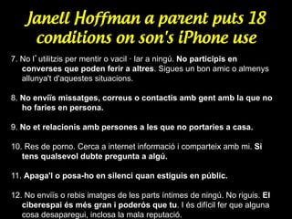Janell Hoffman a parent puts 18
conditions on son's iPhone use
7. No l’utilitzis per mentir o vacil · lar a ningú. No participis en
converses que poden ferir a altres. Sigues un bon amic o almenys
allunya't d'aquestes situacions.
8. No enviïs missatges, correus o contactis amb gent amb la que no
ho faries en persona.
9. No et relacionis amb persones a les que no portaries a casa.
10. Res de porno. Cerca a internet informació i comparteix amb mi. Si
tens qualsevol dubte pregunta a algú.
11. Apaga'l o posa-ho en silenci quan estiguis en públic.
12. No enviïs o rebis imatges de les parts íntimes de ningú. No riguis. El
ciberespai és més gran i poderós que tu. I és difícil fer que alguna
cosa desaparegui, inclosa la mala reputació.

 