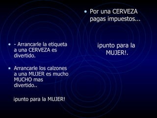 Por una CERVEZA pagas impuestos... ¡punto para la MUJER!.  - Arrancarle la etiqueta a una CERVEZA es divertido.  Arrancarle los calzones a una MUJER es mucho MUCHO mas  divertido.. ¡punto para la MUJER!  