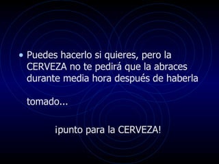 Puedes hacerlo si quieres, pero la CERVEZA no te pedirá que la abraces durante media hora después de haberla  tomado... ¡punto para la CERVEZA!  