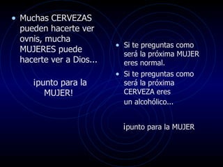 Muchas CERVEZAS pueden hacerte ver ovnis, mucha  MUJERES puede hacerte ver a Dios... ¡punto para la MUJER!  Si te preguntas como será la próxima MUJER eres normal.  Si te preguntas como será la próxima CERVEZA eres  un alcohólico...   ¡ punto para la MUJER   