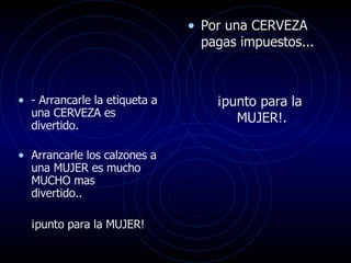 Por una CERVEZA pagas impuestos... ¡punto para la MUJER!.  - Arrancarle la etiqueta a una CERVEZA es divertido.  Arrancarle los calzones a una MUJER es mucho MUCHO mas  divertido.. ¡punto para la MUJER!  