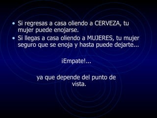 Si regresas a casa oliendo a CERVEZA, tu mujer puede enojarse.  Si llegas a casa oliendo a MUJERES, tu mujer seguro que se enoja y hasta puede dejarte...  ¡Empate!...  ya que depende del punto de  vista.  
