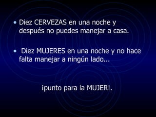 Diez CERVEZAS en una noche y después no puedes manejar a casa. Diez MUJERES en una noche y no hace falta manejar a ningún lado...  ¡punto para la MUJER!.  