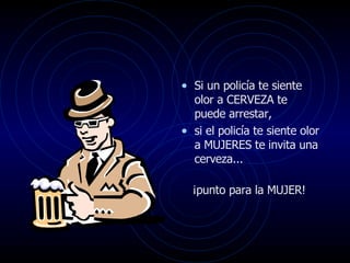 Si un policía te siente olor a CERVEZA te puede arrestar,  si el policía te siente olor a MUJERES te invita una cerveza...  ¡punto para la MUJER!  