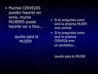 Muchas CERVEZAS pueden hacerte ver ovnis, mucha  MUJERES puede hacerte ver a Dios... ¡punto para la MUJER!  Si te preguntas como será la próxima MUJER eres normal.  Si te preguntas como será la próxima CERVEZA eres  un alcohólico...   ¡ punto para la MUJER   