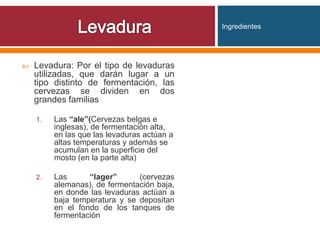  Levadura: Por el tipo de levaduras
utilizadas, que darán lugar a un
tipo distinto de fermentación, las
cervezas se dividen en dos
grandes familias
1. Las “ale”(Cervezas belgas e
inglesas), de fermentación alta,
en las que las levaduras actúan a
altas temperaturas y además se
acumulan en la superficie del
mosto (en la parte alta)
2. Las “lager” (cervezas
alemanas), de fermentación baja,
en donde las levaduras actúan a
baja temperatura y se depositan
en el fondo de los tanques de
fermentación
Ingredientes
 