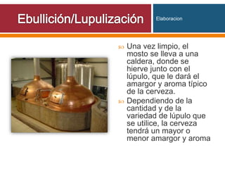 Una vez limpio, el
mosto se lleva a una
caldera, donde se
hierve junto con el
lúpulo, que le dará el
amargor y aroma típico
de la cerveza.
 Dependiendo de la
cantidad y de la
variedad de lúpulo que
se utilice, la cerveza
tendrá un mayor o
menor amargor y aroma
Elaboracion
 