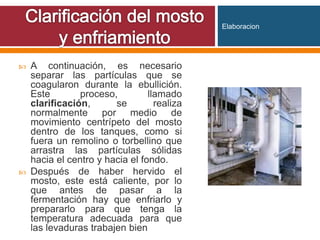  A continuación, es necesario
separar las partículas que se
coagularon durante la ebullición.
Este proceso, llamado
clarificación, se realiza
normalmente por medio de
movimiento centrípeto del mosto
dentro de los tanques, como si
fuera un remolino o torbellino que
arrastra las partículas sólidas
hacia el centro y hacia el fondo.
 Después de haber hervido el
mosto, este está caliente, por lo
que antes de pasar a la
fermentación hay que enfriarlo y
prepararlo para que tenga la
temperatura adecuada para que
las levaduras trabajen bien
Elaboracion
 