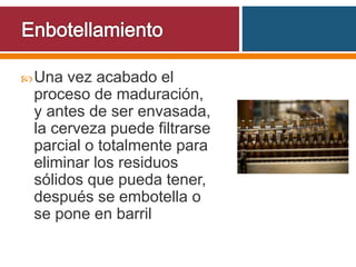 Una vez acabado el
proceso de maduración,
y antes de ser envasada,
la cerveza puede filtrarse
parcial o totalmente para
eliminar los residuos
sólidos que pueda tener,
después se embotella o
se pone en barril
 