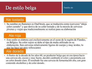 Ale tostada
• Su nombre en flamenco es Oud bruin, que se traduciría como (cerveza) “añeja
color castaño” y que deriva de su color tostado y de la mezcla de cervezas
jóvenes y viejas que tradicionalmente se realiza para su elaboración
Ale roja
• Este estilo se elabora casi exclusivamente en el oeste de la región de Flandes,
en Bélgica. Su color rojizo se debe al tipo de malta utilizado en su
elaboración. Son cervezas relativamente ligeras de cuerpo y muy ácidas, lo
que las hace ser muy refrescantes
Ale dorada
• A finales de la década de los años 60, un productor belga que en esa época hacía
una cerveza ale, oscura y muy fuerte, decidió cambiarle el color y presentarla con
un color dorado claro. El resultado fue una cerveza de fermentación alta, con gran
contenido alcohólico y de color dorado.
Familia ale
 