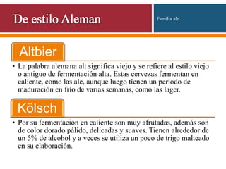 Altbier
• La palabra alemana alt significa viejo y se refiere al estilo viejo
o antiguo de fermentación alta. Estas cervezas fermentan en
caliente, como las ale, aunque luego tienen un periodo de
maduración en frío de varias semanas, como las lager.
Kölsch
• Por su fermentación en caliente son muy afrutadas, además son
de color dorado pálido, delicadas y suaves. Tienen alrededor de
un 5% de alcohol y a veces se utiliza un poco de trigo malteado
en su elaboración.
Familia ale
 