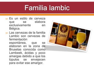 Es un estilo de cerveza
que se elabora
exclusivamente en
Bélgica.
 Las cervezas de la familia
Lambic son cervezas de
fermentación
espontánea, que se
elaboran en la zona de
Bruselas conocida como
Lambeek, ácidas y poco
amargas debido a que los
lúpulos se envejecen
para evitar ese amargor.
 