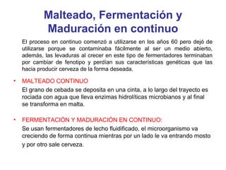 Malteado, Fermentación y
Maduración en continuo
El proceso en continuo comenzó a utilizarse en los años 60 pero dejó de
utilizarse porque se contaminaba fácilmente al ser un medio abierto,
además, las levaduras al crecer en este tipo de fermentadores terminaban
por cambiar de fenotipo y perdían sus características genéticas que las
hacia producir cerveza de la forma deseada.
• MALTEADO CONTINUO
El grano de cebada se deposita en una cinta, a lo largo del trayecto es
rociada con agua que lleva enzimas hidrolíticas microbianos y al final
se transforma en malta.
• FERMENTACIÓN Y MADURACIÓN EN CONTINUO:
Se usan fermentadores de lecho fluidificado, el microorganismo va
creciendo de forma continua mientras por un lado le va entrando mosto
y por otro sale cerveza.
 