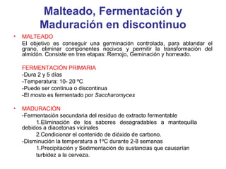 Malteado, Fermentación y
Maduración en discontinuo
• MALTEADO
El objetivo es conseguir una germinación controlada, para ablandar el
grano, eliminar componentes nocivos y permitir la transformación del
almidón. Consiste en tres etapas: Remojo, Geminación y horneado.
FERMENTACIÓN PRIMARIA
-Dura 2 y 5 días
-Temperatura: 10- 20 ºC
-Puede ser continua o discontinua
-El mosto es fermentado por Saccharomyces
• MADURACIÓN
-Fermentación secundaria del residuo de extracto fermentable
1.Eliminación de los sabores desagradables a mantequilla
debidos a diacetonas vicinales
2.Condicionar el contenido de dióxido de carbono.
-Disminución la temperatura a 1ºC durante 2-8 semanas
1.Precipitación y Sedimentación de sustancias que causarían
turbidez a la cerveza.
 