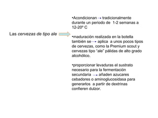Las cervezas de tipo ale
•Acondicionan tradicionalmente
durante un periodo de 1-2 semanas a
12-20º C
•maduración realizada en la botella
también se aplica a unos pocos tipos
de cervezas, como la Premium scout y
cervezas tipo “ale” pálidas de alto grado
alcohólico.
•proporcionar levaduras el sustrato
necesario para la fermentación
secundaria añaden azucares
cebadores o aminoglucosidasa para
generarlos a partir de dextrinas
confieren dulzor.
 