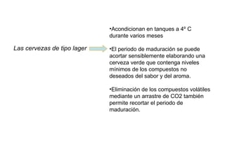 Las cervezas de tipo lager
•Acondicionan en tanques a 4º C
durante varios meses
•El periodo de maduración se puede
acortar sensiblemente elaborando una
cerveza verde que contenga niveles
mínimos de los compuestos no
deseados del sabor y del aroma.
•Eliminación de los compuestos volátiles
mediante un arrastre de CO2 también
permite recortar el periodo de
maduración.
 