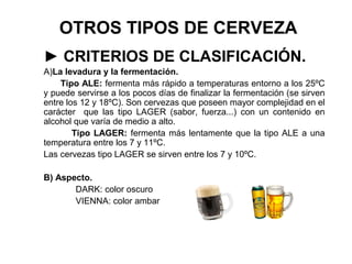 OTROS TIPOS DE CERVEZA
► CRITERIOS DE CLASIFICACIÓN.
A)La levadura y la fermentación.
Tipo ALE: fermenta más rápido a temperaturas entorno a los 25ºC
y puede servirse a los pocos días de finalizar la fermentación (se sirven
entre los 12 y 18ºC). Son cervezas que poseen mayor complejidad en el
carácter que las tipo LAGER (sabor, fuerza...) con un contenido en
alcohol que varía de medio a alto.
Tipo LAGER: fermenta más lentamente que la tipo ALE a una
temperatura entre los 7 y 11ºC.
Las cervezas tipo LAGER se sirven entre los 7 y 10ºC.
B) Aspecto.
DARK: color oscuro
VIENNA: color ambar
 