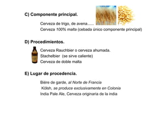 C) Componente principal.
Cerveza de trigo, de avena......
Cerveza 100% malta (cebada único componente principal)
D) Procedimientos.
Cerveza Rauchbier o cerveza ahumada.
Stachelbier (se sirve caliente)
Cerveza de doble malta
E) Lugar de procedencia.
Bière de garde, al Norte de Francia
Kölsh, se produce exclusivamente en Colonia
India Pale Ale, Cerveza originaria de la india
 