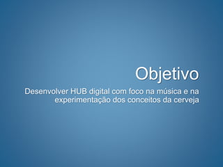 Objetivo
Desenvolver HUB digital com foco na música e na
experimentação dos conceitos da cerveja
 