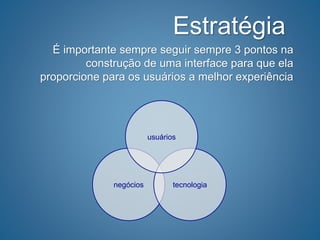 Estratégia
É importante sempre seguir sempre 3 pontos na
construção de uma interface para que ela
proporcione para os usuários a melhor experiência
negócios tecnologia
usuários
 