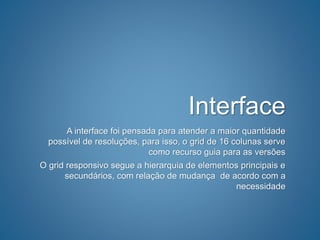 Interface
A interface foi pensada para atender a maior quantidade
possível de resoluções, para isso, o grid de 16 colunas serve
como recurso guia para as versões
O grid responsivo segue a hierarquia de elementos principais e
secundários, com relação de mudança de acordo com a
necessidade
 