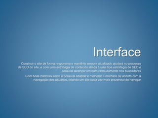 Interface
Construir o site de forma responsiva e mantê-lo sempre atualizado ajudará no processo
de SEO do site, e com uma estratégia de conteúdo aliada à uma boa estratégia de SEO é
possível alcançar um bom ranqueamento nos buscadores
Com boas métricas ainda é possível adaptar e melhorar a interface de acordo com a
navegação dos usuários, criando um site cada vez mais prazeroso de navegar
 