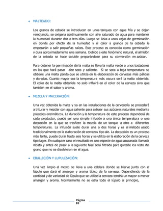 Página
10
 MALTEADO:
Los granos de cebada se introducen en unos tanques con agua fría y se dejan
remojando, se oxigena continuamente con aire saturado de agua para mantener
la humedad durante dos o tres días. Luego se lleva a unas cajas de germinación
en donde por efecto de la humedad y el calor a granos de la cebada le
empezarán a salir pequeñas raíces. Este proceso es conocido como germinación
y dura aproximadamente una semana. Debido a este fenómeno natural, el almidón
de la cebada se hace soluble preparándose para su conversión en azúcar.
Para detener la germinación de la malta se lleva la malta verde a unos tostadores
en los que hará pasar aire seco y caliente. Si se seca a baja temperatura se
obtiene una malta pálida que se utiliza en la elaboración de cervezas más pálidas
y doradas. Cuanto mayor sea la temperatura más oscura será la malta obtenida.
El color de la malta obtenida no solo influirá en el color de la cerveza sino que
también en el sabor y aroma.
 MEZCLA Y MACERACIÓN:
Una vez obtenida la malta y ya en las instalaciones de la cervecería se procederá
a triturar y mezclar con agua caliente para extraer sus azúcares naturales mediante
procesos enzimáticos. La duración y la temperatura de este proceso dependerá de
cada productor, puede ser una simple infusión a una única temperatura o una
decocción en la que se trasfiere la mezcla de un tanque a otro a diferentes
temperaturas. La infusión suele durar una o dos horas y es el método usado
tradicionalmente en la elaboración de cervezas tipo ale. La decocción es un proceso
más lento, puede durar hasta seis horas y se utiliza en la elaboración de la cerveza
tipo lager. En cualquier caso el resultado es una especie de agua azucarada llamada
mosto y antes de pasar a la siguiente fase será filtrada para quitarle los resto del
grano que no se disolvieron en el agua.
 EBULLICIÓN Y LUPULIZACIÓN:
Una vez limpio el mosto se lleva a una caldera donde se hierve junto con el
lúpulo que dará el amargor y aroma típico de la cerveza. Dependiendo de la
cantidad y de variedad de lúpulo que se utilice la cerveza tendrá un mayor o menor
amargor y aroma. Normalmente no se echa todo el lúpulo al principio,
 