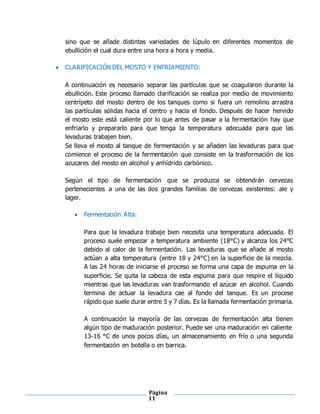 Página
11
sino que se añade distintas variedades de lúpulo en diferentes momentos de
ebullición el cual dura entre una hora a hora y media.
 CLARIFICACIÓN DEL MOSTO Y ENFRIAMIENTO:
A continuación es necesario separar las partículas que se coagularon durante la
ebullición. Este proceso llamado clarificación se realiza por medio de movimiento
centrípeto del mosto dentro de los tanques como si fuera un remolino arrastra
las partículas sólidas hacia el centro y hacia el fondo. Después de hacer hervido
el mosto este está caliente por lo que antes de pasar a la fermentación hay que
enfriarlo y prepararlo para que tenga la temperatura adecuada para que las
levaduras trabajen bien.
Se lleva el mosto al tanque de fermentación y se añaden las levaduras para que
comience el proceso de la fermentación que consiste en la trasformación de los
azucares del mosto en alcohol y anhídrido carbónico.
Según el tipo de fermentación que se produzca se obtendrán cervezas
pertenecientes a una de las dos grandes familias de cervezas existentes: ale y
lager.
 Fermentación Alta:
Para que la levadura trabaje bien necesita una temperatura adecuada. El
proceso suele empezar a temperatura ambiente (18°C) y alcanza los 24°C
debido al calor de la fermentación. Las levaduras que se añade al mosto
actúan a alta temperatura (entre 18 y 24°C) en la superficie de la mezcla.
A las 24 horas de iniciarse el proceso se forma una capa de espuma en la
superficie. Se quita la cabeza de esta espuma para que respire el líquido
mientras que las levaduras van trasformando el azúcar en alcohol. Cuando
termina de actuar la levadura cae al fondo del tanque. Es un procese
rápido que suele durar entre 5 y 7 días. Es la llamada fermentación primaria.
A continuación la mayoría de las cervezas de fermentación alta tienen
algún tipo de maduración posterior. Puede ser una maduración en caliente
13-16 °C de unos pocos días, un almacenamiento en frío o una segunda
fermentación en botella o en barrica.
 