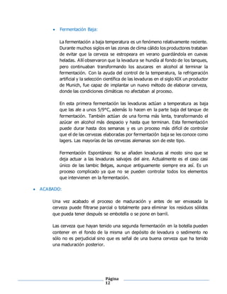 Página
12
 Fermentación Baja:
La fermentación a baja temperatura es un fenómeno relativamente reciente.
Durante muchos siglos en las zonas de clima cálido los productores trataban
de evitar que la cerveza se estropeara en verano guardándola en cuevas
heladas. Allí observaron que la levadura se hundía al fondo de los tanques,
pero continuaban transformando los azucares en alcohol al terminar la
fermentación. Con la ayuda del control de la temperatura, la refrigeración
artificial y la selección científica de las levaduras en el siglo XIX un productor
de Munich, fue capaz de implantar un nuevo método de elaborar cerveza,
donde las condiciones climáticas no afectaban al proceso.
En esta primera fermentación las levaduras actúan a temperatura as baja
que las ale a unos 5/9°C, además lo hacen en la parte baja del tanque de
fermentación. También actúan de una forma más lenta, transformando el
azúcar en alcohol más despacio y hasta que terminan. Esta fermentación
puede durar hasta dos semanas y es un proceso más difícil de controlar
que el de las cervezas elaboradas por fermentación baja se les conoce como
lagers. Las mayorías de las cervezas alemanas son de este tipo.
Fermentación Espontánea: No se añaden levaduras al mosto sino que se
deja actuar a las levaduras salvajes del aire. Actualmente es el caso casi
único de las lambic Belgas, aunque antiguamente siempre era así. Es un
proceso complicado ya que no se pueden controlar todos los elementos
que intervienen en la fermentación.
 ACABADO:
Una vez acabado el proceso de maduración y antes de ser envasada la
cerveza puede filtrarse parcial o totalmente para eliminar los residuos sólidos
que pueda tener después se embotella o se pone en barril.
Las cerveza que hayan tenido una segunda fermentación en la botella pueden
contener en el fondo de la misma un depósito de levadura o sedimento no
sólo no es perjudicial sino que es señal de una buena cerveza que ha tenido
una maduración posterior.
 