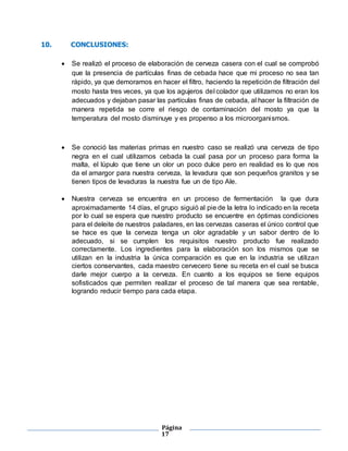 Página
17
10. CONCLUSIONES:
 Se realizó el proceso de elaboración de cerveza casera con el cual se comprobó
que la presencia de partículas finas de cebada hace que mi proceso no sea tan
rápido, ya que demoramos en hacer el filtro, haciendo la repetición de filtración del
mosto hasta tres veces, ya que los agujeros del colador que utilizamos no eran los
adecuados y dejaban pasar las partículas finas de cebada, al hacer la filtración de
manera repetida se corre el riesgo de contaminación del mosto ya que la
temperatura del mosto disminuye y es propenso a los microorganismos.
 Se conoció las materias primas en nuestro caso se realizó una cerveza de tipo
negra en el cual utilizamos cebada la cual pasa por un proceso para forma la
malta, el lúpulo que tiene un olor un poco dulce pero en realidad es lo que nos
da el amargor para nuestra cerveza, la levadura que son pequeños granitos y se
tienen tipos de levaduras la nuestra fue un de tipo Ale.
 Nuestra cerveza se encuentra en un proceso de fermentación la que dura
aproximadamente 14 días, el grupo siguió al pie de la letra lo indicado en la receta
por lo cual se espera que nuestro producto se encuentre en óptimas condiciones
para el deleite de nuestros paladares, en las cervezas caseras el único control que
se hace es que la cerveza tenga un olor agradable y un sabor dentro de lo
adecuado, si se cumplen los requisitos nuestro producto fue realizado
correctamente. Los ingredientes para la elaboración son los mismos que se
utilizan en la industria la única comparación es que en la industria se utilizan
ciertos conservantes, cada maestro cervecero tiene su receta en el cual se busca
darle mejor cuerpo a la cerveza. En cuanto a los equipos se tiene equipos
sofisticados que permiten realizar el proceso de tal manera que sea rentable,
logrando reducir tiempo para cada etapa.
 