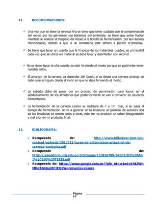 Página
18
11. RECOMENDACIONES:
 Una vez que se tiene la cerveza fría se tiene que tener cuidado con la contaminación
del mosto por los gérmenes y/o bacterias del ambiente, se tiene que evitar hablar
mientras se realizar el traspaso del mosto a la botella de fermentación, por las razones
mencionadas, debido a que si se contamina este echara a perder el proceso.
 Se tiene que tener en cuenta que la limpieza de los materiales usados, es primordial
cada vez que se utiliza un material se debe lavar y desinfectar con alcohol.
 No se debe tapar la olla cuando se está hirviendo el mosto por que se podría derramar
nuestro caldo.
 El amargor de la cerveza va depender del lúpulo, si se desea una cerveza amarga se
debe usar el lúpulo desde el inicio en que se deja hirviendo el mosto.
 La cebada debe de pasar por un proceso de germinación para lograr así el
desdoblamiento de los almidones que posteriormente se van a convertir en azucares
fermentables.
 La fermentación de la cerveza casera se realizara de 7 a 14 días, si se pasa el
tiempo de fermentación se va a generar en la levadura un proceso de autolisis don
de las levaduras se comen unas a otras, esto me va producir un sabor desagradable
y mal olor en mi producto final.
12. BIBLIOGRAFIA:
 Recuperado de: http://www.bilbobeer.com/wp-
content/uploads/2013/11/curso-de-elaboracion-artesanal-de-
cerveza-ecologica.pdf
 Recuperado de:
http://repositorio.utn.edu.ec/bitstream/123456789/642/1/03%20AG
I%20256%20TESIS.pdf
 Recuperado de: https://www.google.com.pe/?gfe_rd=cr&ei=b7d2VN-
MHe3JsQegtICICQ#q=cerverza+casera
 